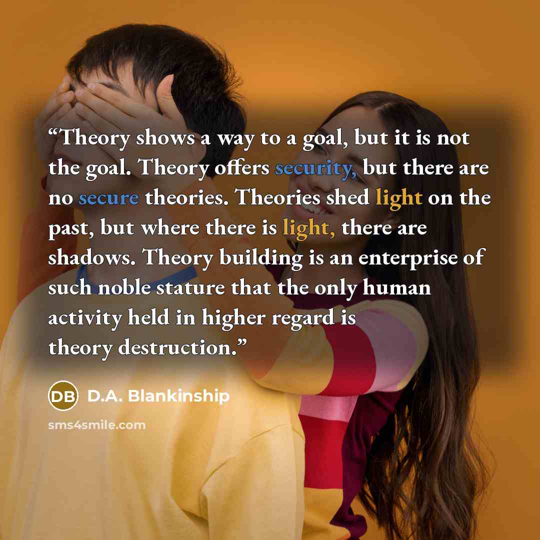 “Theory shows a way to a goal, but it is not the goal. Theory offers security, but there are no secure theories. Theories shed light on the past, but where there is light, there are shadows. Theory building is an enterprise of such noble stature that the only human activity held in higher regard is…” quote by D.A. Blankinship