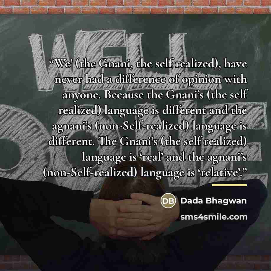 “We’ (the Gnani, the self realized), have never had a difference of opinion with anyone. Because the Gnani’s (the self realized) language is different and the agnani’s (non-Self-realized) language is different. The Gnani’s (the self realized) language is ‘real’ and the agnani’s (non-Self-realized)…” quote by Dada Bhagwan