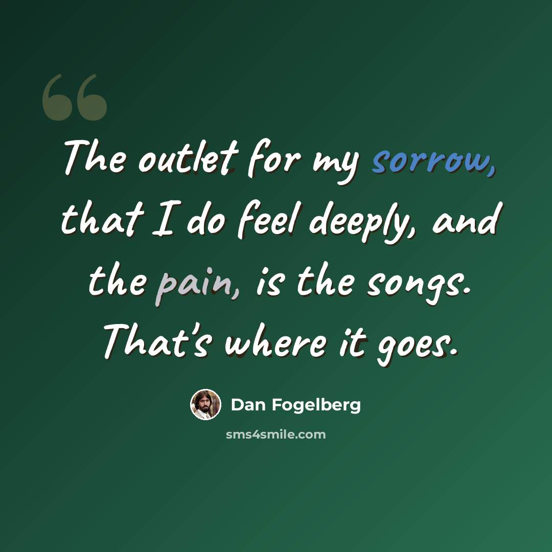 “The outlet for my sorrow, that I do feel deeply, and the pain, is the songs. That's where it goes.” quote by Dan Fogelberg