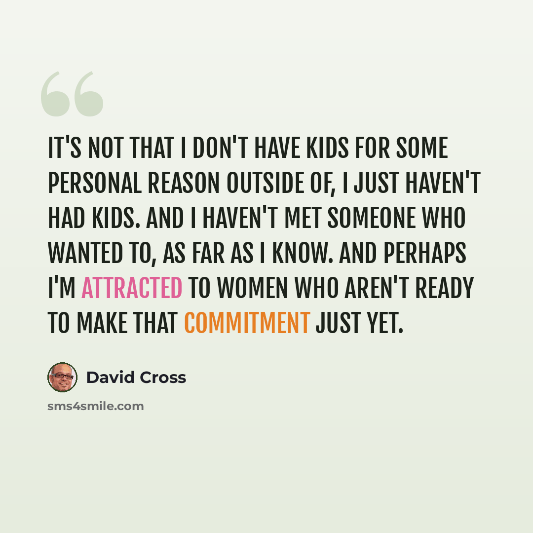 “It's not that I don't have kids for some personal reason outside of, I just haven't had kids. And I haven't met someone who wanted to, as far as I know. And perhaps I'm attracted to women who aren't ready to make that commitment just yet.” quote by David Cross