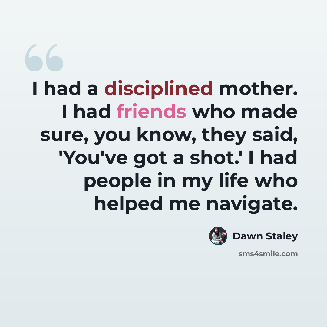 “I had a disciplined mother. I had friends who made sure, you know, they said, 'You've got a shot.' I had people in my life who helped me navigate.” quote by Dawn Staley