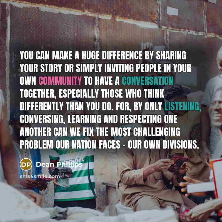 “You can make a huge difference by sharing your story or simply inviting people in your own community to have a conversation together, especially those who think differently than you do. For, by only listening, conversing, learning and respecting one another can we fix the most challenging problem…” quote by Dean Phillips