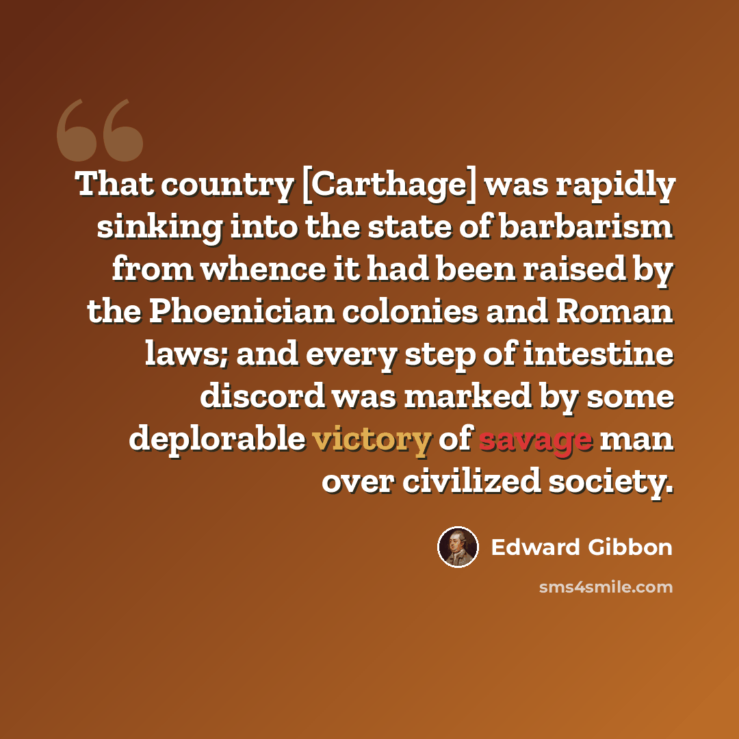 “That country [Carthage] was rapidly sinking into the state of barbarism from whence it had been raised by the Phoenician colonies and Roman laws; and every step of intestine discord was marked by some deplorable victory of savage man over civilized society.” quote by Edward Gibbon