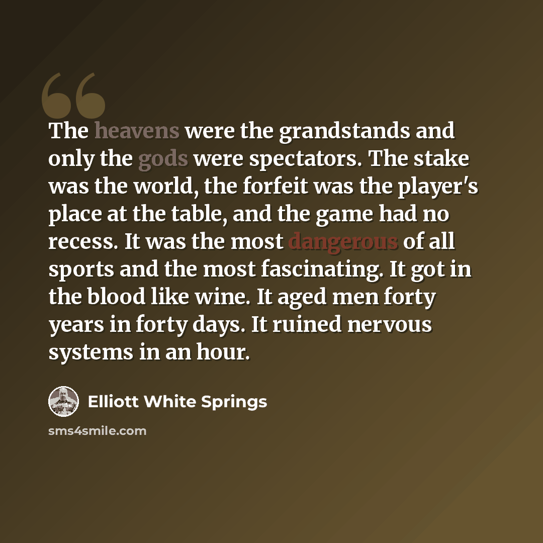 “The heavens were the grandstands and only the gods were spectators. The stake was the world, the forfeit was the player's place at the table, and the game had no recess. It was the most dangerous of all sports and the most fascinating. It got in the blood like wine. It aged men forty years in…” quote by Elliott White Springs