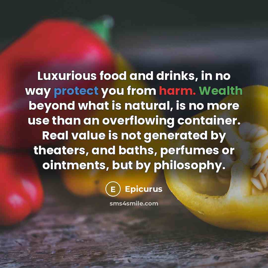 “Luxurious food and drinks, in no way protect you from harm. Wealth beyond what is natural, is no more use than an overflowing container. Real value is not generated by theaters, and baths, perfumes or ointments, but by philosophy.” quote by Epicurus
