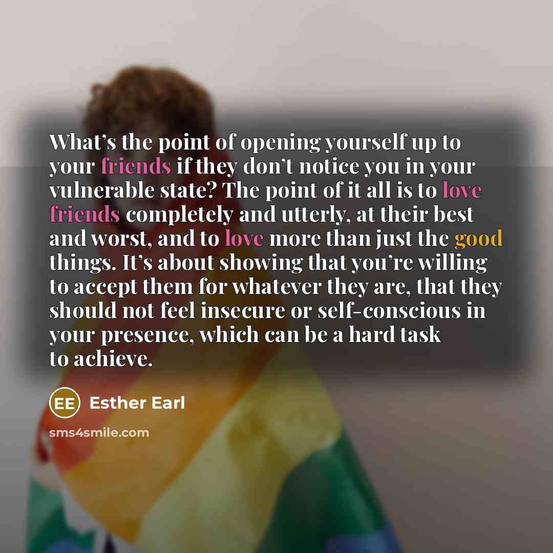 “What’s the point of opening yourself up to your friends if they don’t notice you in your vulnerable state? The point of it all is to love friends completely and utterly, at their best and worst, and to love more than just the good things. It’s about showing that you’re willing to accept them for…” quote by Esther Earl