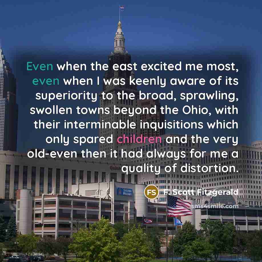“Even when the east excited me most, even when I was keenly aware of its superiority to the broad, sprawling, swollen towns beyond the Ohio, with their interminable inquisitions which only spared children and the very old-even then it had always for me a quality of distortion.” quote by F. Scott Fitzgerald