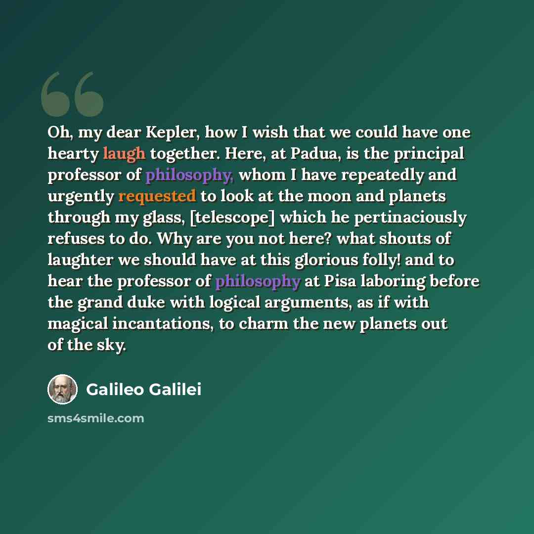 “Oh, my dear Kepler, how I wish that we could have one hearty laugh together. Here, at Padua, is the principal professor of philosophy, whom I have repeatedly and urgently requested to look at the moon and planets through my glass, [telescope] which he pertinaciously refuses to do. Why are you not…” quote by Galileo Galilei