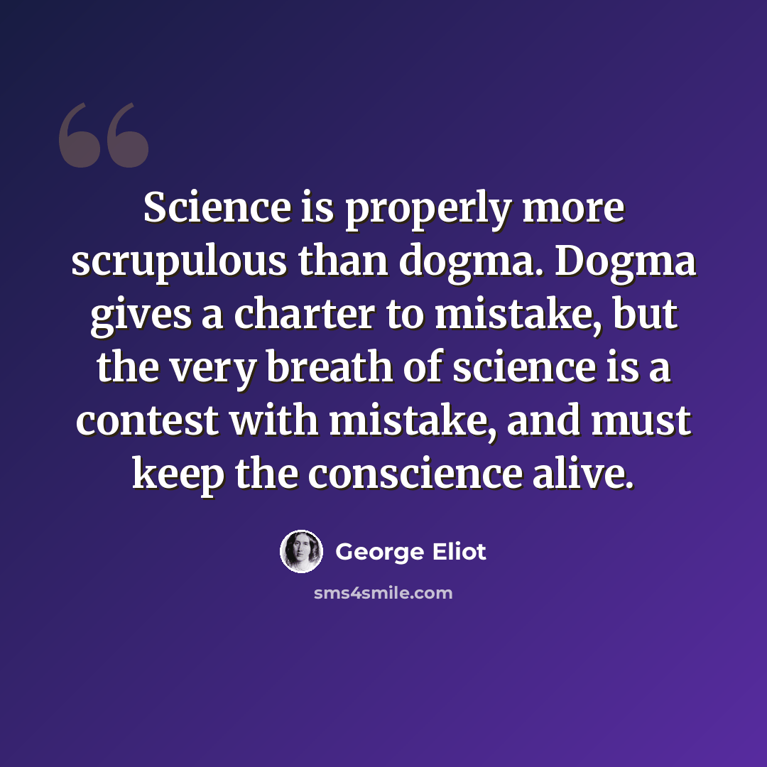 “Science is properly more scrupulous than dogma. Dogma gives a charter to mistake, but the very breath of science is a contest with mistake, and must keep the conscience alive.” quote by George Eliot