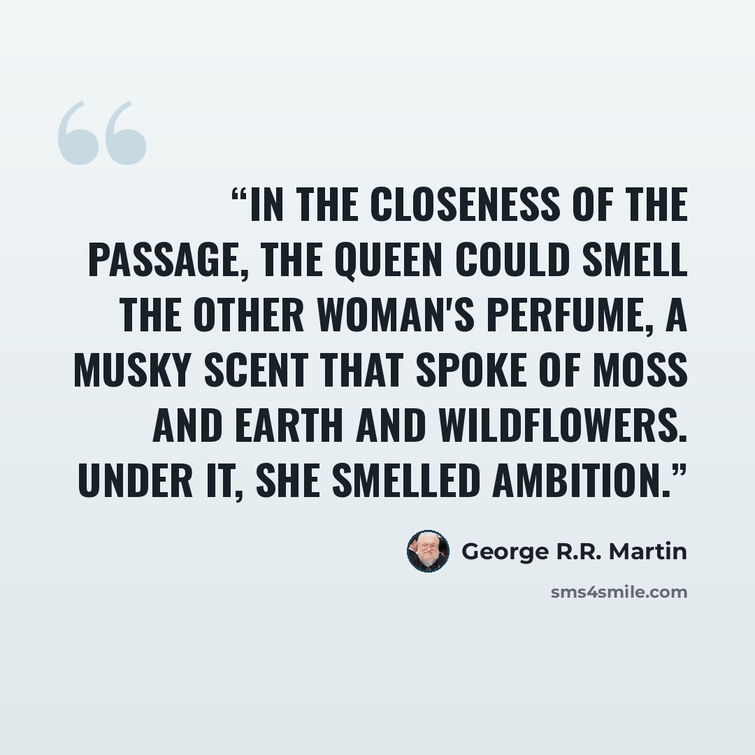 “In the closeness of the passage, the queen could smell the other woman's perfume, a musky scent that spoke of moss and earth and wildflowers. Under it, she smelled ambition.” quote by George R.R. Martin