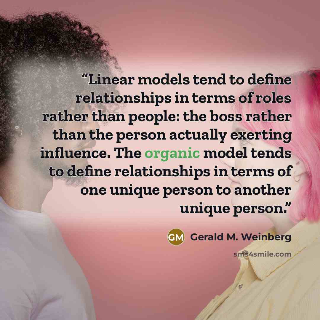 “Linear models tend to define relationships in terms of roles rather than people: the boss rather than the person actually exerting influence. The organic model tends to define relationships in terms of one unique person to another unique person.” quote by Gerald M. Weinberg
