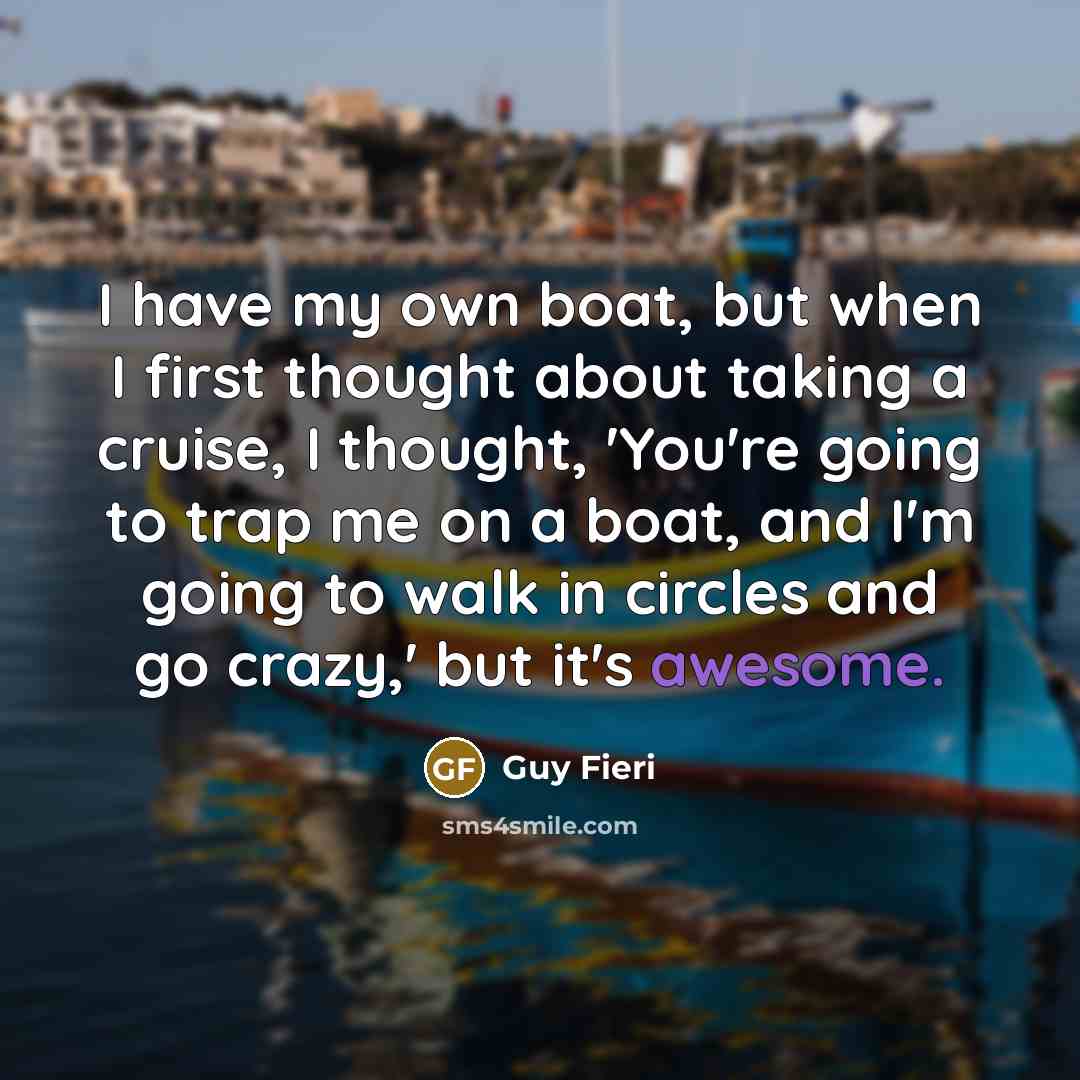 “I have my own boat, but when I first thought about taking a cruise, I thought, 'You're going to trap me on a boat, and I'm going to walk in circles and go crazy,' but it's awesome.” quote by Guy Fieri