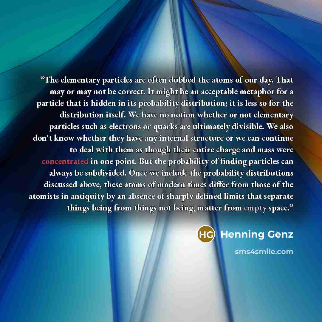 “The elementary particles are often dubbed the atoms of our day. That may or may not be correct. It might be an acceptable metaphor for a particle that is hidden in its probability distribution; it is less so for the distribution itself. We have no notion whether or not elementary particles such as…” quote by Henning Genz