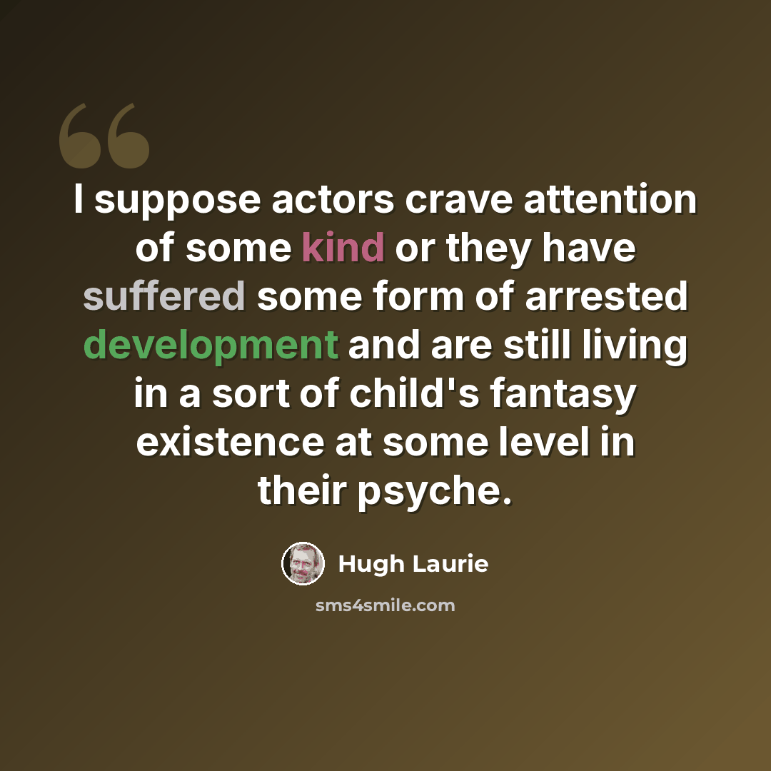 “I suppose actors crave attention of some kind or they have suffered some form of arrested development and are still living in a sort of child's fantasy existence at some level in their psyche.” quote by Hugh Laurie