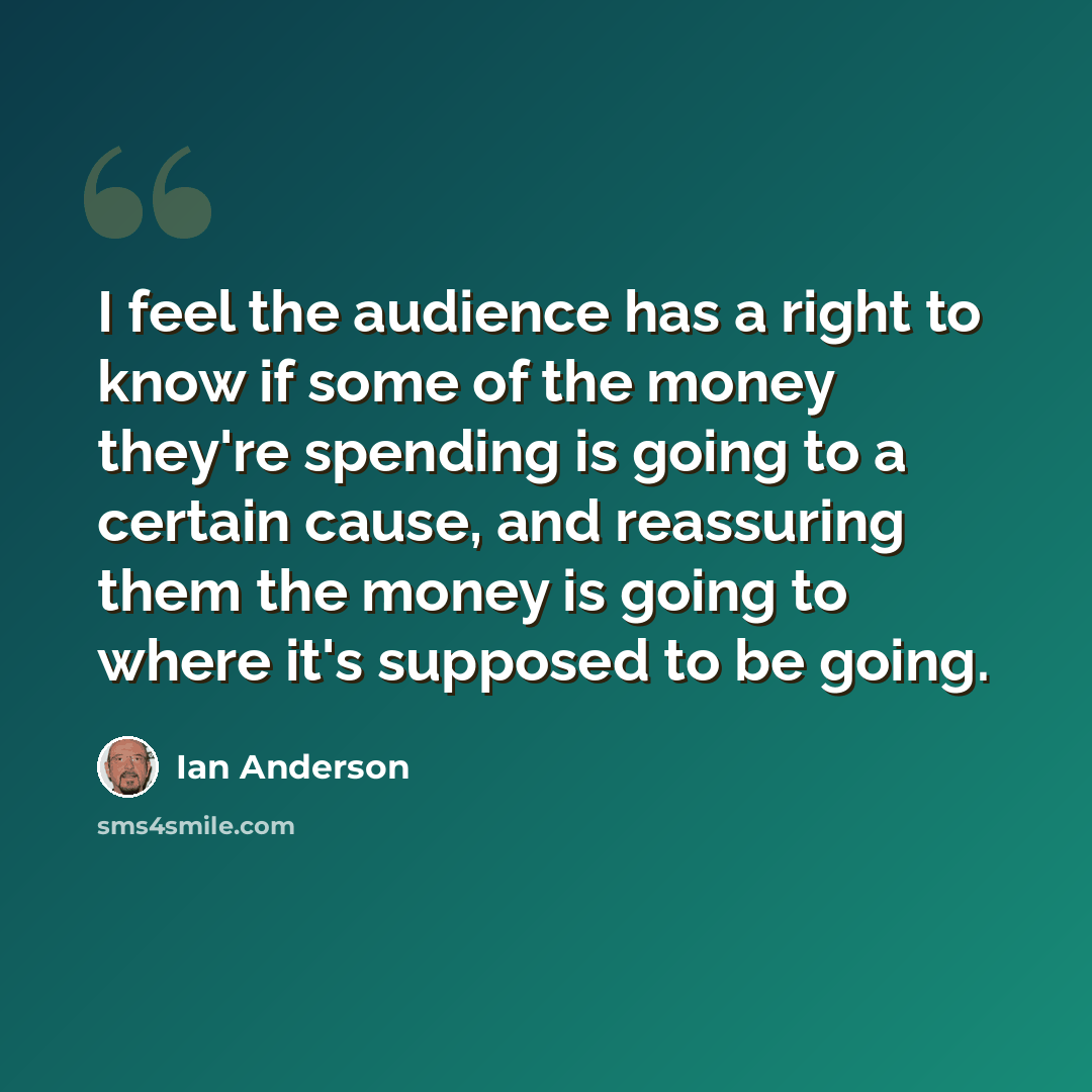 “I feel the audience has a right to know if some of the money they're spending is going to a certain cause, and reassuring them the money is going to where it's supposed to be going.” quote by Ian Anderson