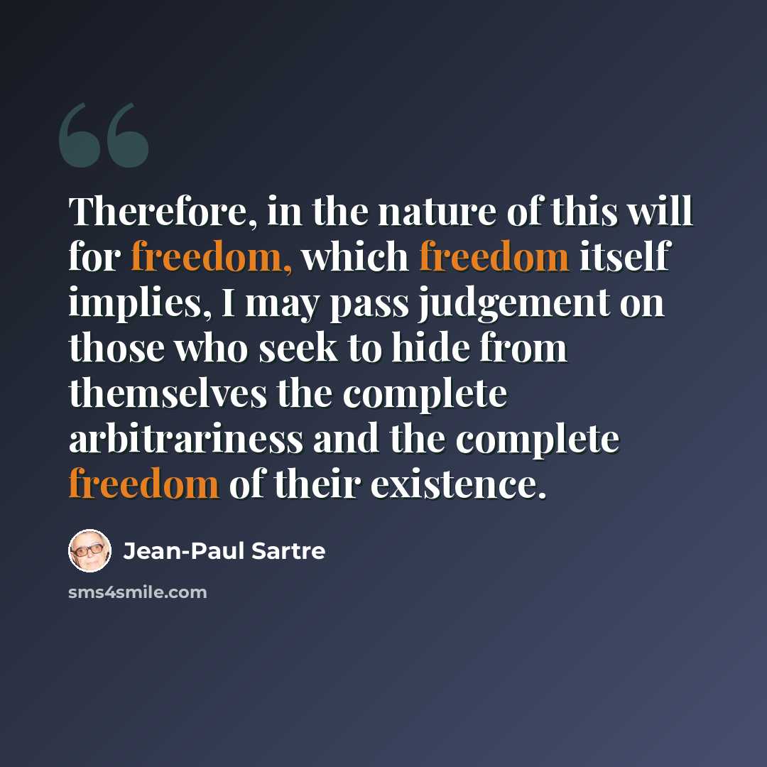 “Therefore, in the nature of this will for freedom, which freedom itself implies, I may pass judgement on those who seek to hide from themselves the complete arbitrariness and the complete freedom of their existence.” quote by Jean-Paul Sartre