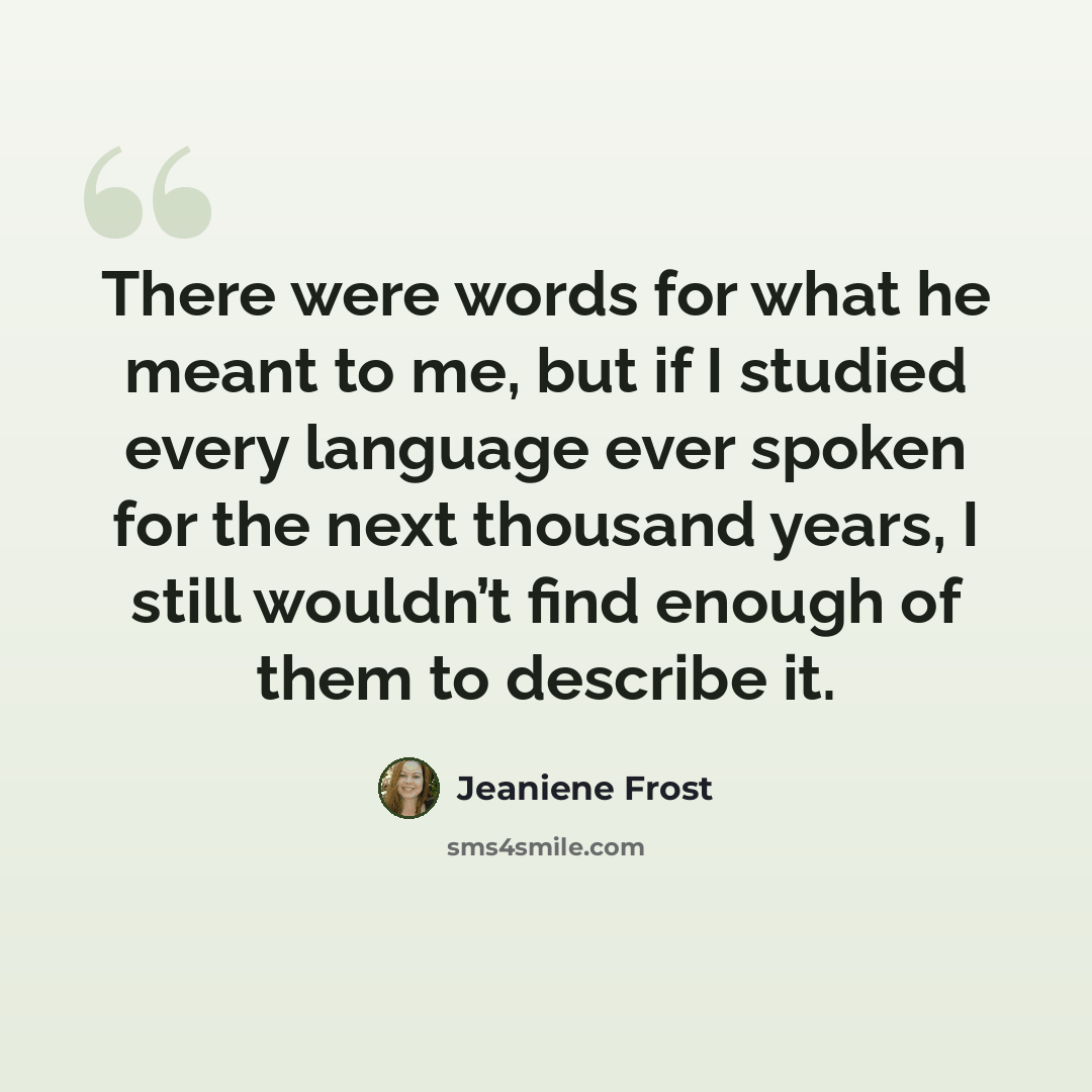 “There were words for what he meant to me, but if I studied every language ever spoken for the next thousand years, I still wouldn’t find enough of them to describe it.” quote by Jeaniene Frost