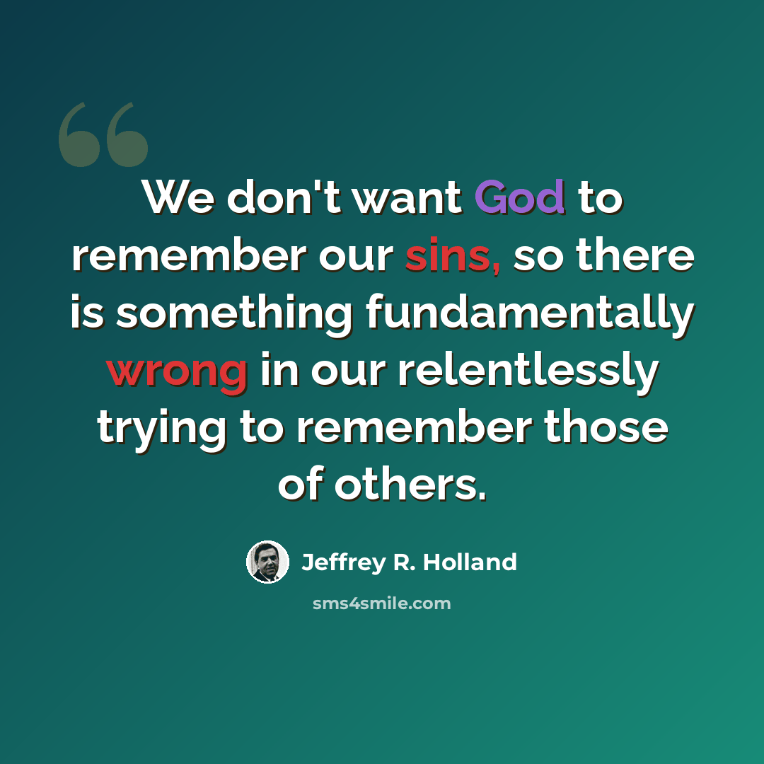 “We don't want God to remember our sins, so there is something fundamentally wrong in our relentlessly trying to remember those of others.” quote by Jeffrey R. Holland