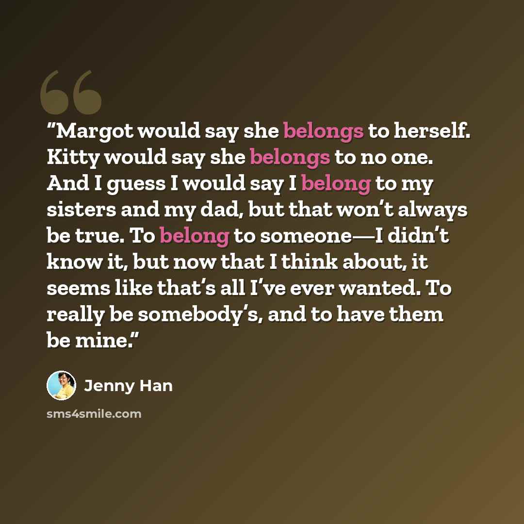 “Margot would say she belongs to herself. Kitty would say she belongs to no one. And I guess I would say I belong to my sisters and my dad, but that won’t always be true. To belong to someone—I didn’t know it, but now that I think about, it seems like that’s all I’ve ever wanted. To really be…” quote by Jenny Han