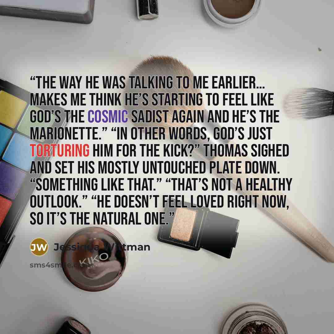 “The way he was talking to me earlier… makes me think he’s starting to feel like God’s the cosmic sadist again and he’s the marionette.” “In other words, God’s just torturing him for the kick?” Thomas sighed and set his mostly untouched plate down. “Something like that.” “That’s not a healthy…” quote by Jessiqua Wittman
