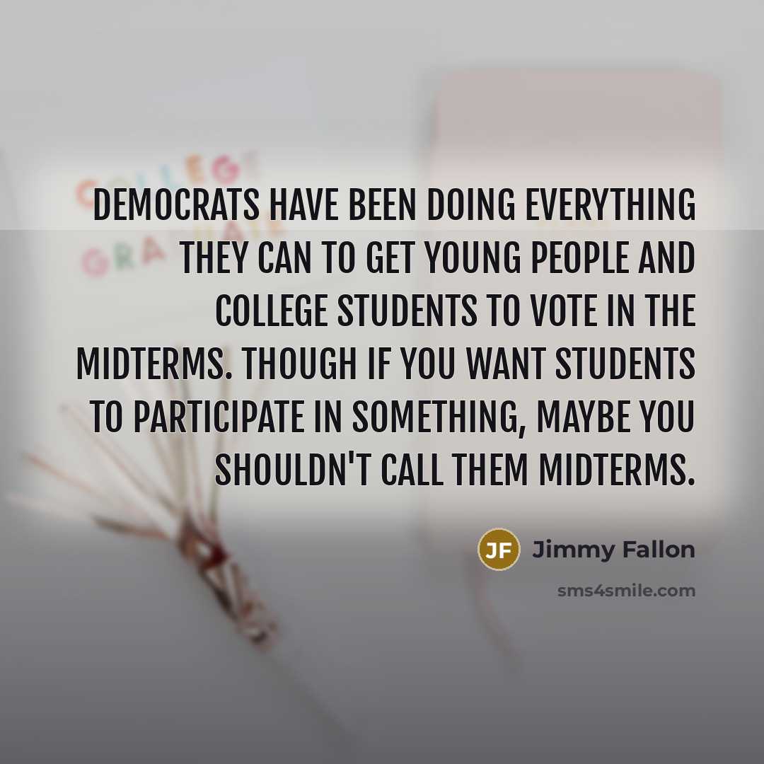 “Democrats have been doing everything they can to get young people and college students to vote in the midterms. Though if you want students to participate in something, maybe you shouldn't call them midterms.” quote by Jimmy Fallon