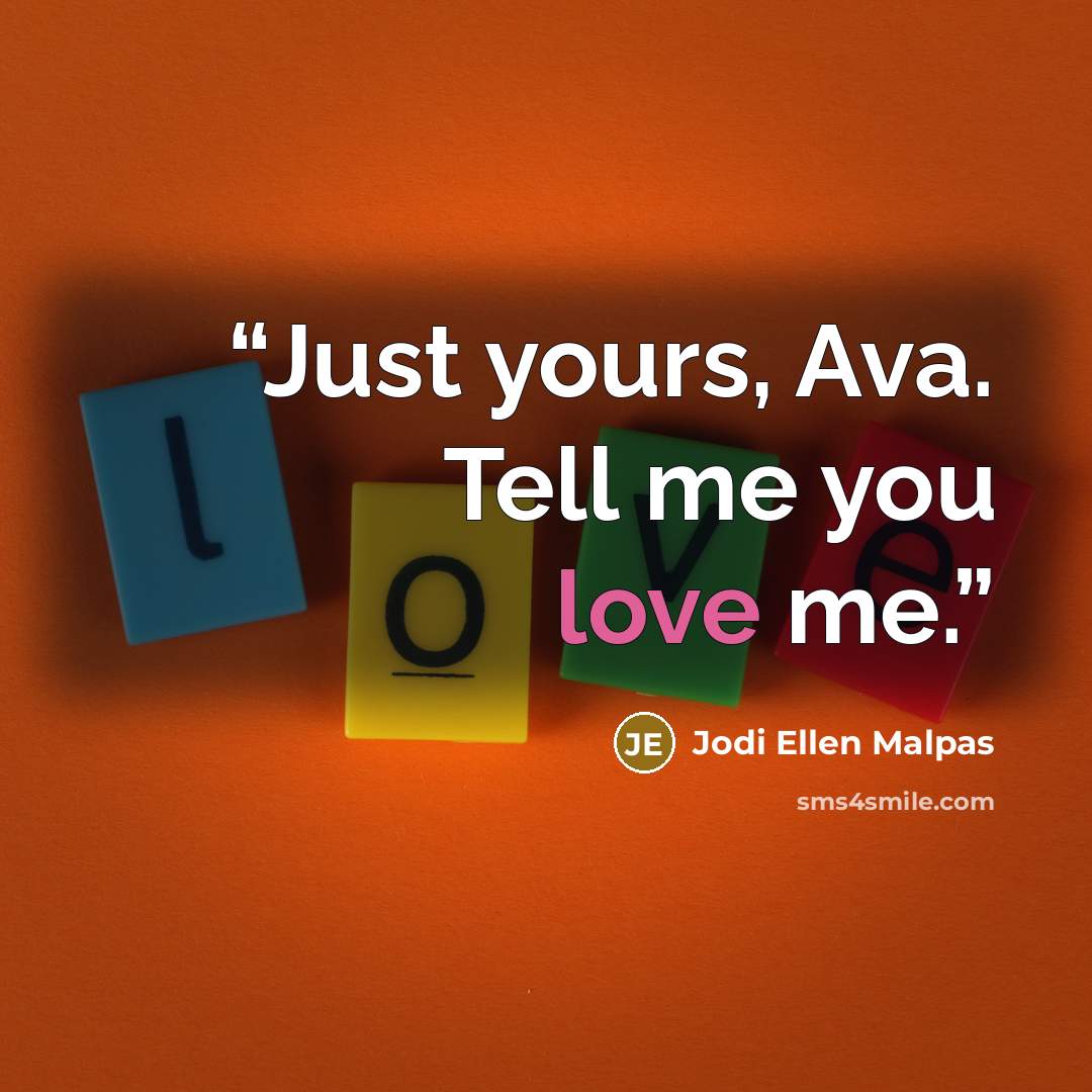 “Just yours, Ava. Tell me you love me.” quote by Jodi Ellen Malpas