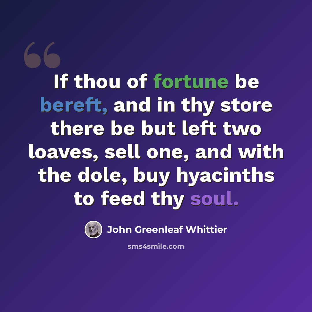 “If thou of fortune be bereft, and in thy store there be but left two loaves, sell one, and with the dole, buy hyacinths to feed thy soul.” quote by John Greenleaf Whittier