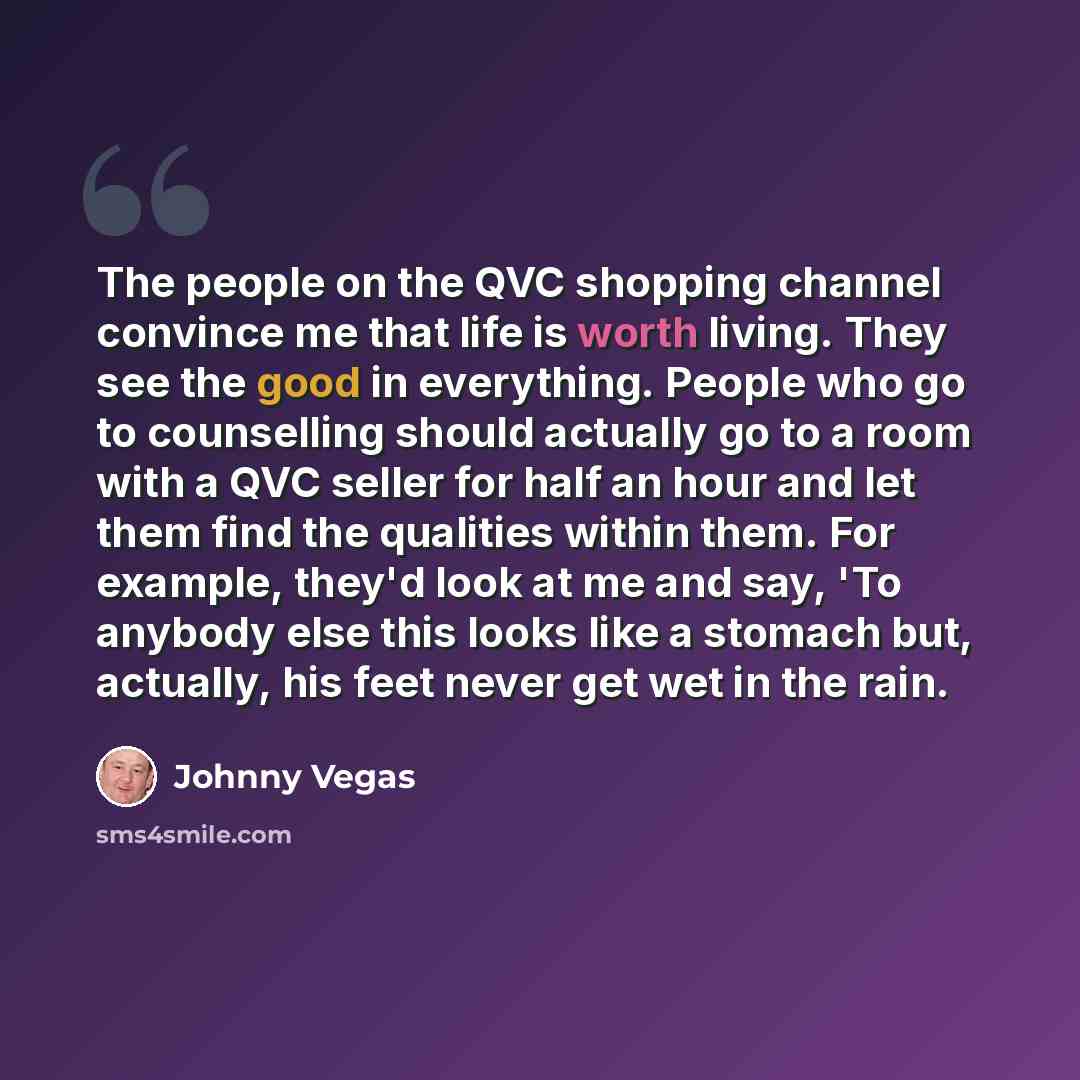 “The people on the QVC shopping channel convince me that life is worth living. They see the good in everything. People who go to counselling should actually go to a room with a QVC seller for half an hour and let them find the qualities within them. For example, they'd look at me and say, 'To…” quote by Johnny Vegas