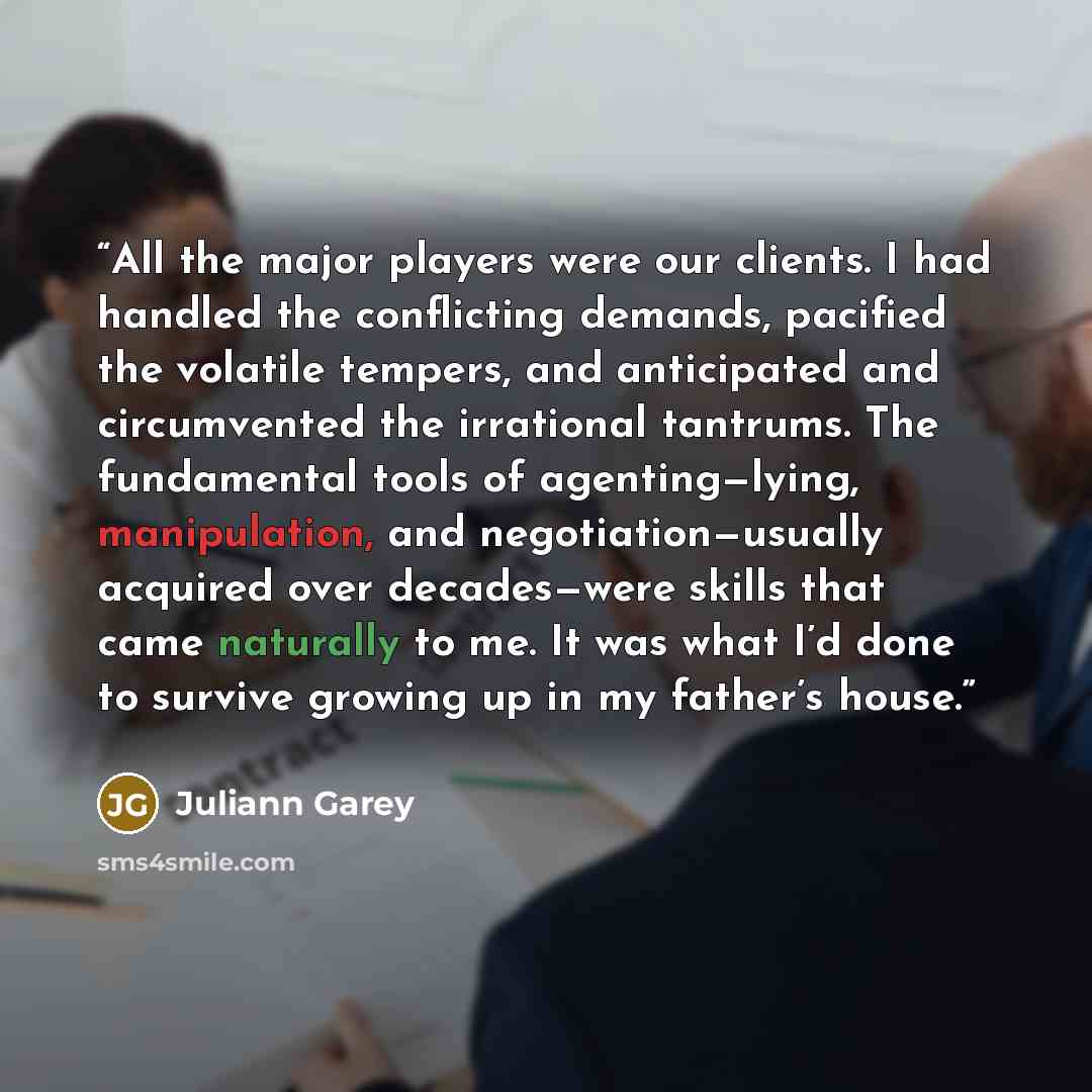 “All the major players were our clients. I had handled the conflicting demands, pacified the volatile tempers, and anticipated and circumvented the irrational tantrums. The fundamental tools of agenting—lying, manipulation, and negotiation—usually acquired over decades—were skills that came…” quote by Juliann Garey