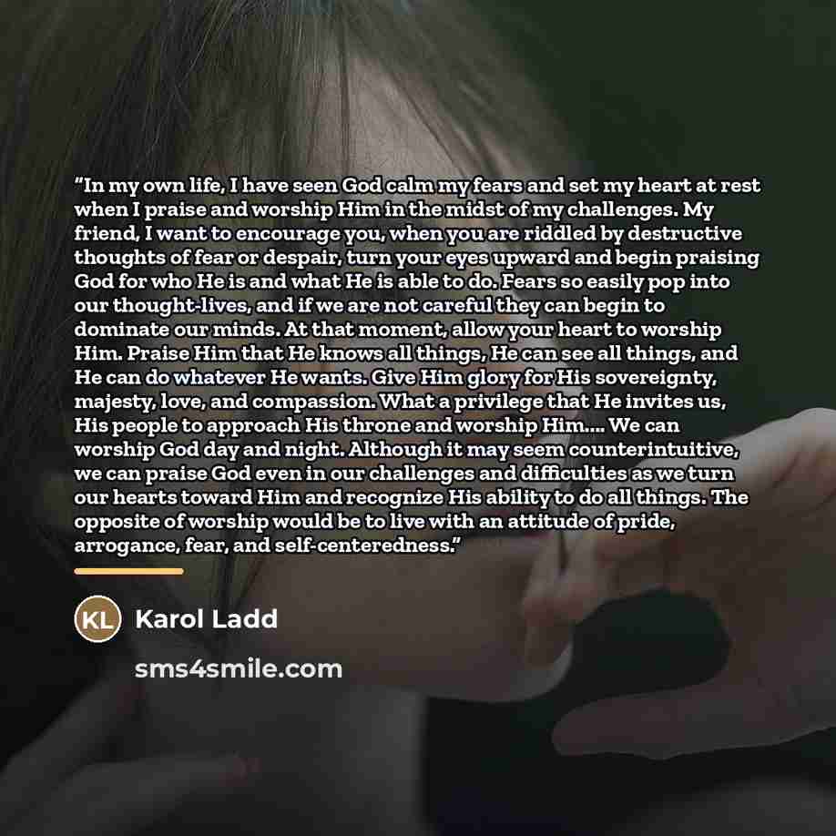 “In my own life, I have seen God calm my fears and set my heart at rest when I praise and worship Him in the midst of my challenges. My friend, I want to encourage you, when you are riddled by destructive thoughts of fear or despair, turn your eyes upward and begin praising God for who He is and…” quote by Karol Ladd