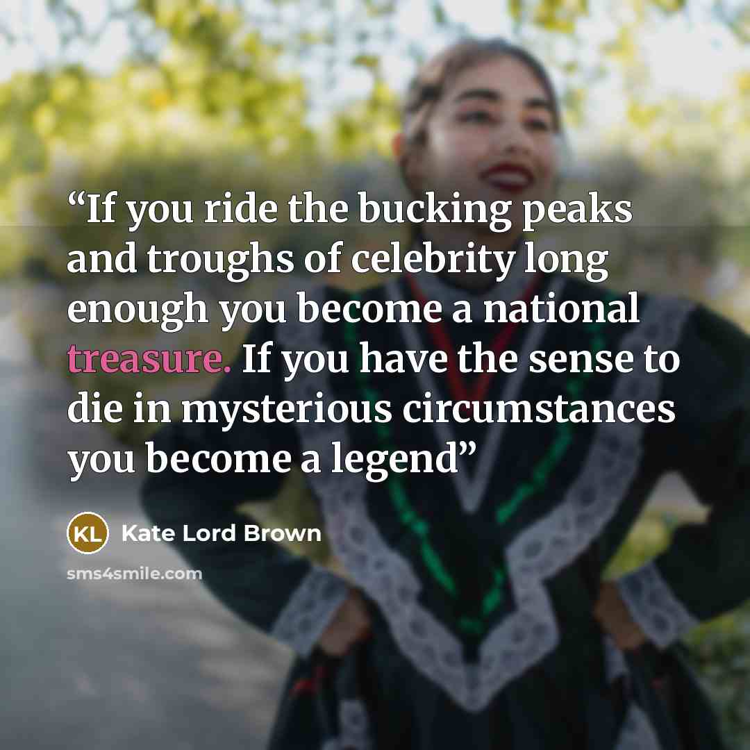 “If you ride the bucking peaks and troughs of celebrity long enough you become a national treasure. If you have the sense to die in mysterious circumstances you become a legend” quote by Kate Lord Brown