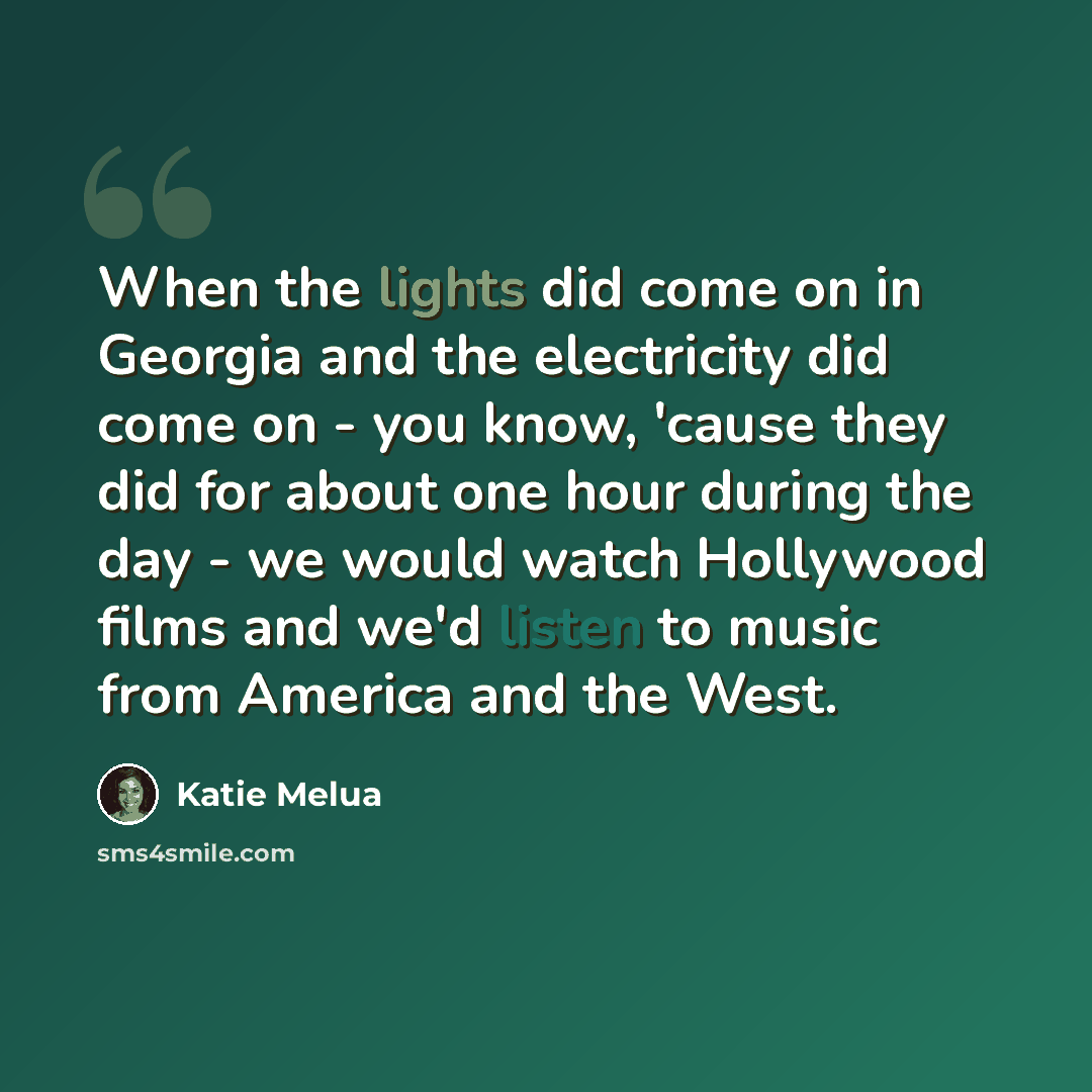 “When the lights did come on in Georgia and the electricity did come on - you know, 'cause they did for about one hour during the day - we would watch Hollywood films and we'd listen to music from America and the West.” quote by Katie Melua