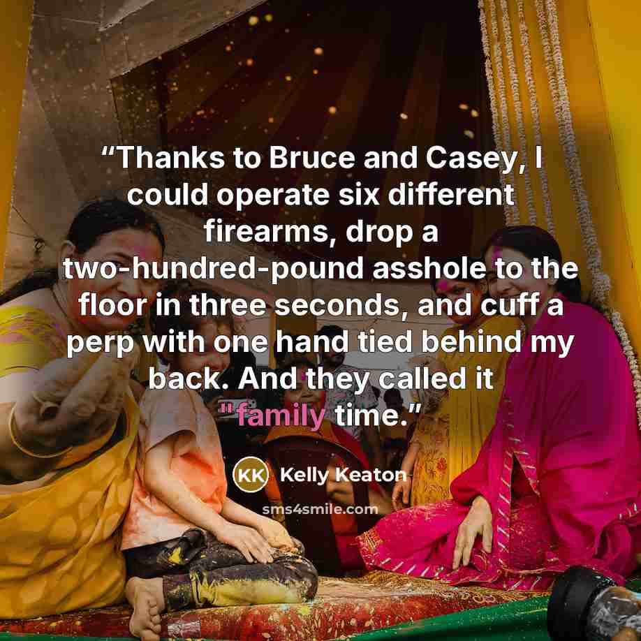“Thanks to Bruce and Casey, I could operate six different firearms, drop a two-hundred-pound asshole to the floor in three seconds, and cuff a perp with one hand tied behind my back. And they called it "family time.” quote by Kelly Keaton