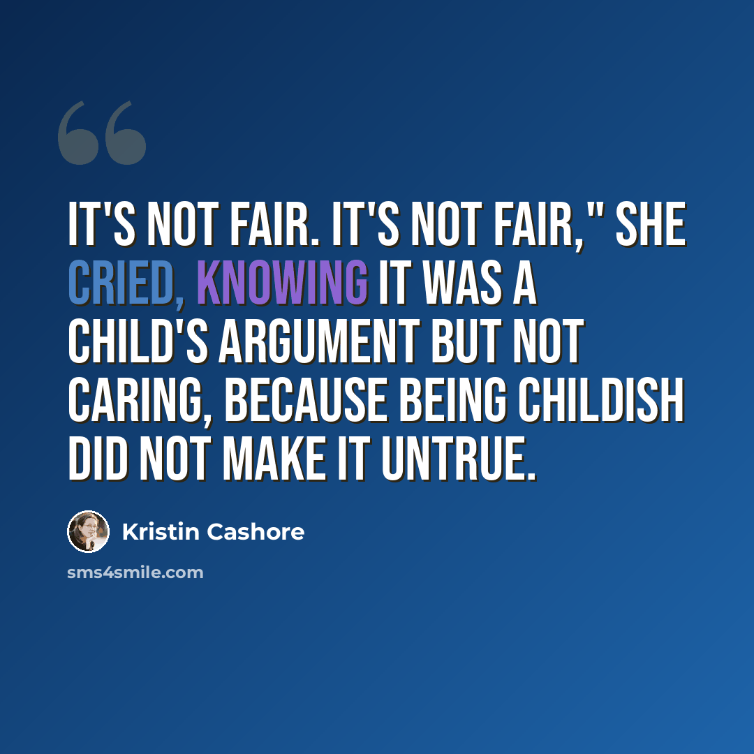 “It's not fair. It's not fair," she cried, knowing it was a child's argument but not caring, because being childish did not make it untrue.” quote by Kristin Cashore