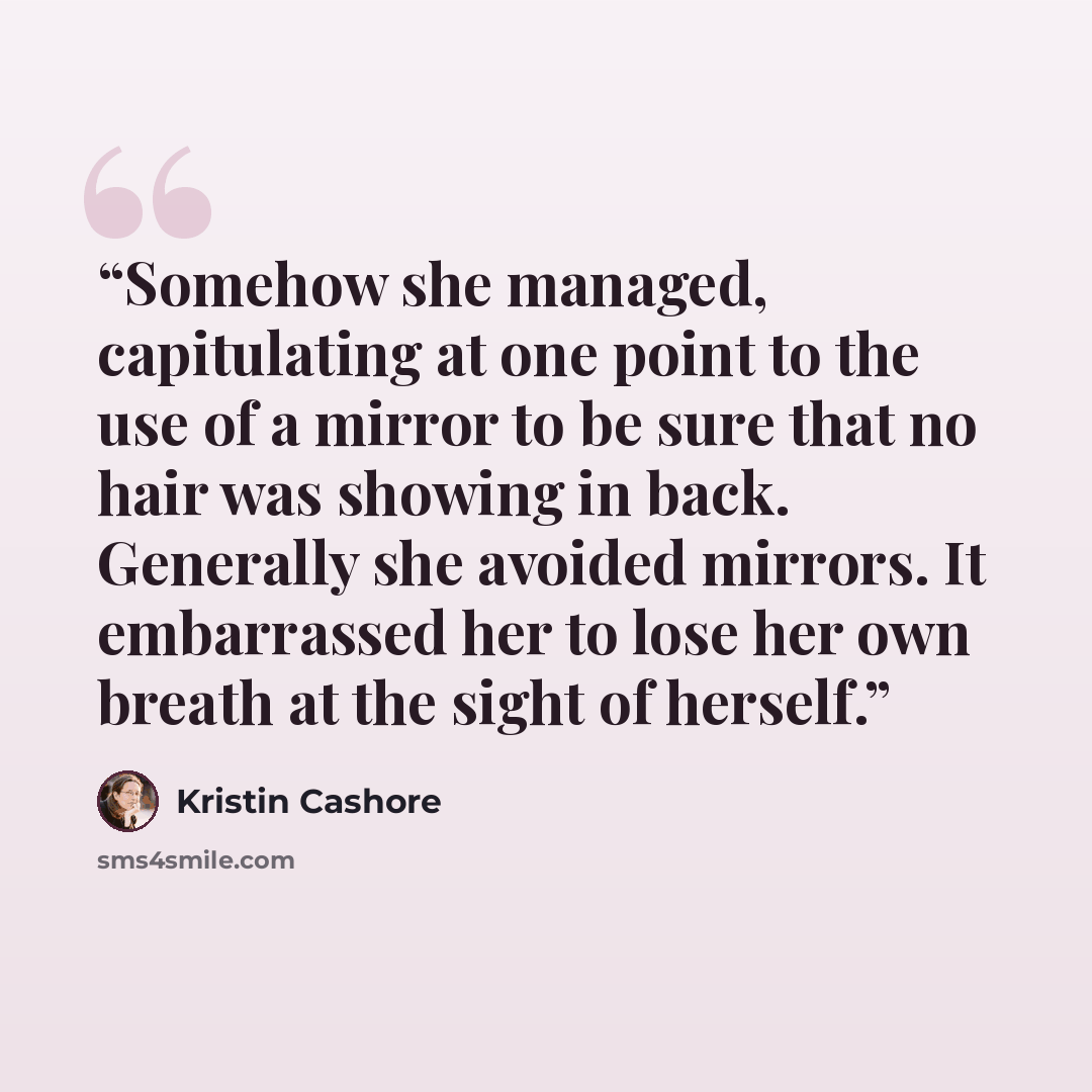 “Somehow she managed, capitulating at one point to the use of a mirror to be sure that no hair was showing in back. Generally she avoided mirrors. It embarrassed her to lose her own breath at the sight of herself.” quote by Kristin Cashore