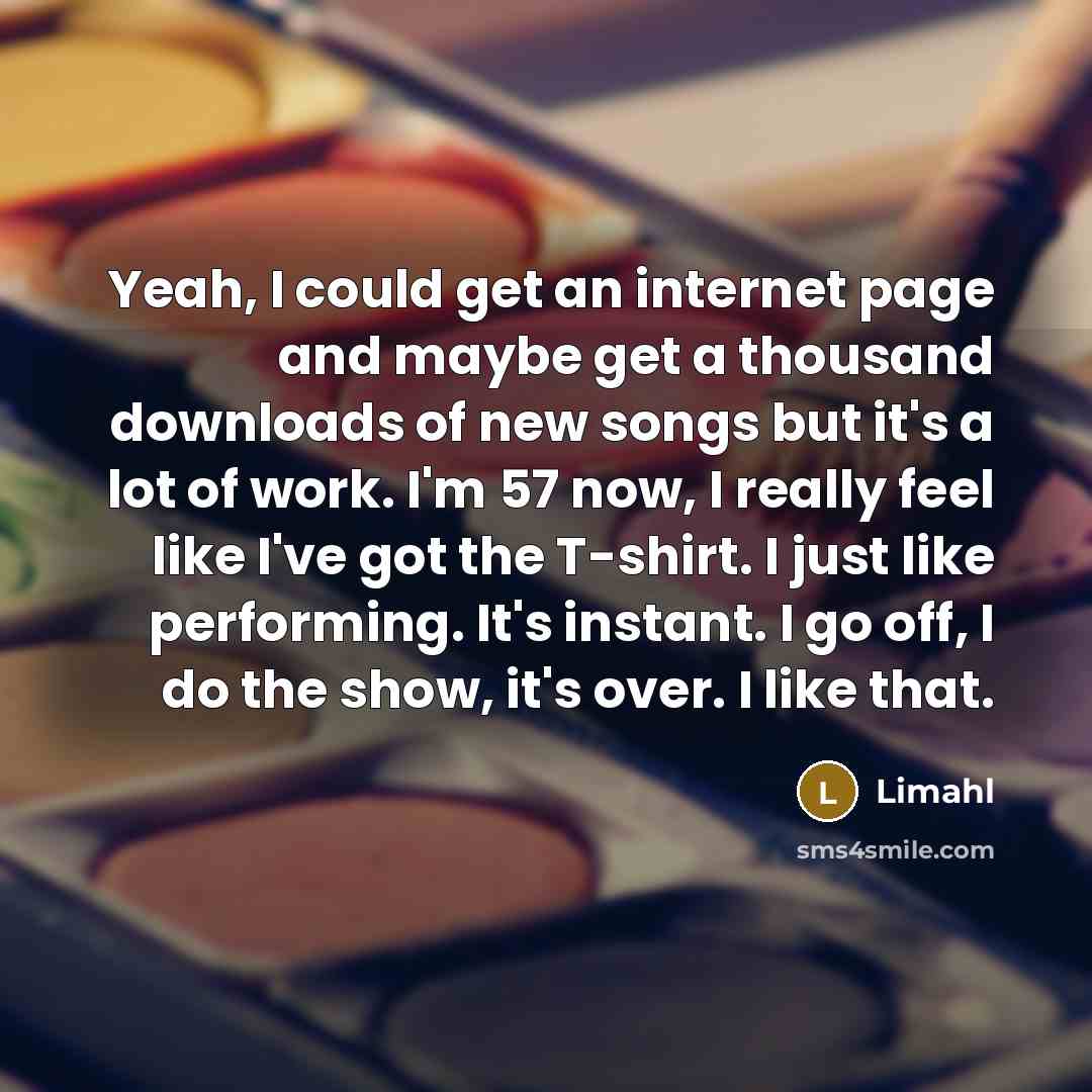 “Yeah, I could get an internet page and maybe get a thousand downloads of new songs but it's a lot of work. I'm 57 now, I really feel like I've got the T-shirt. I just like performing. It's instant. I go off, I do the show, it's over. I like that.” quote by Limahl