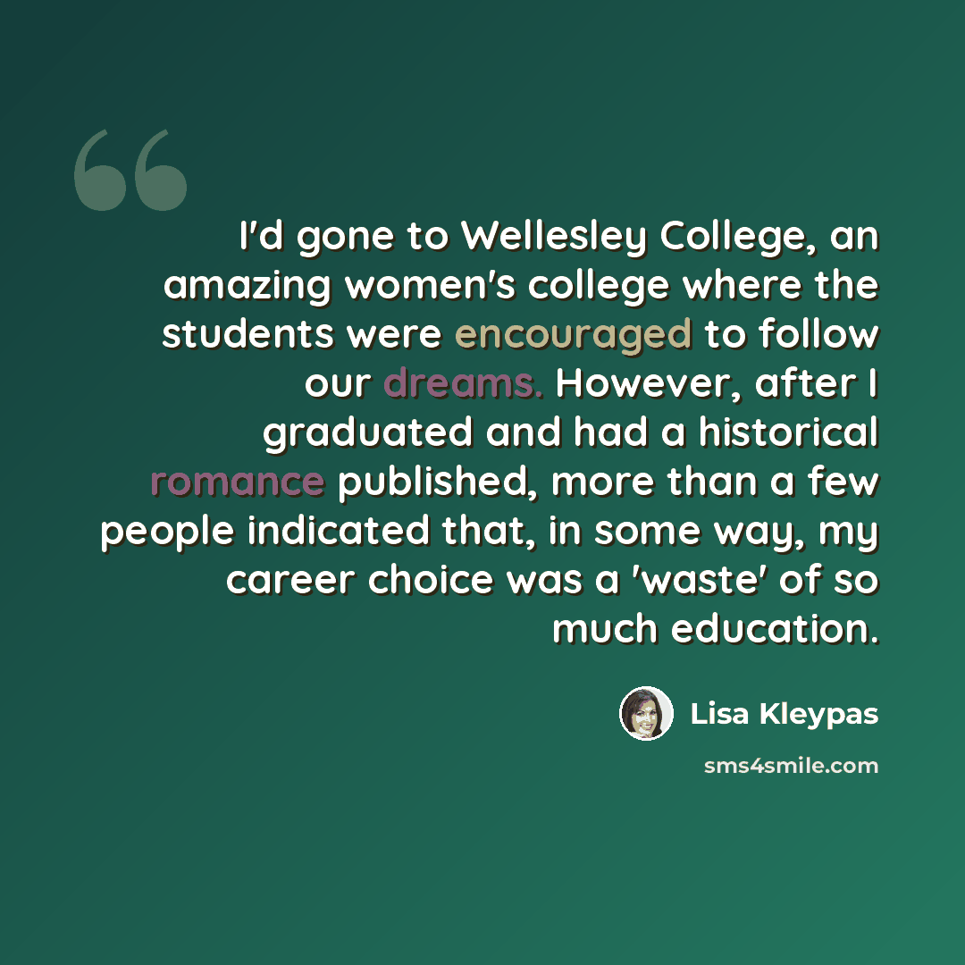 “I'd gone to Wellesley College, an amazing women's college where the students were encouraged to follow our dreams. However, after I graduated and had a historical romance published, more than a few people indicated that, in some way, my career choice was a 'waste' of so much education.” quote by Lisa Kleypas