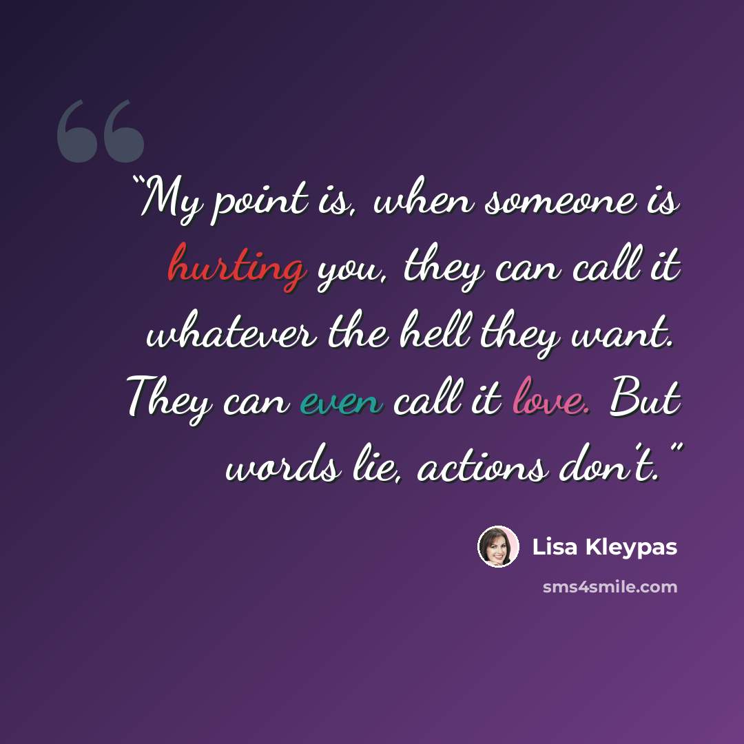 “My point is, when someone is hurting you, they can call it whatever the hell they want. They can even call it love. But words lie, actions don’t.” quote by Lisa Kleypas