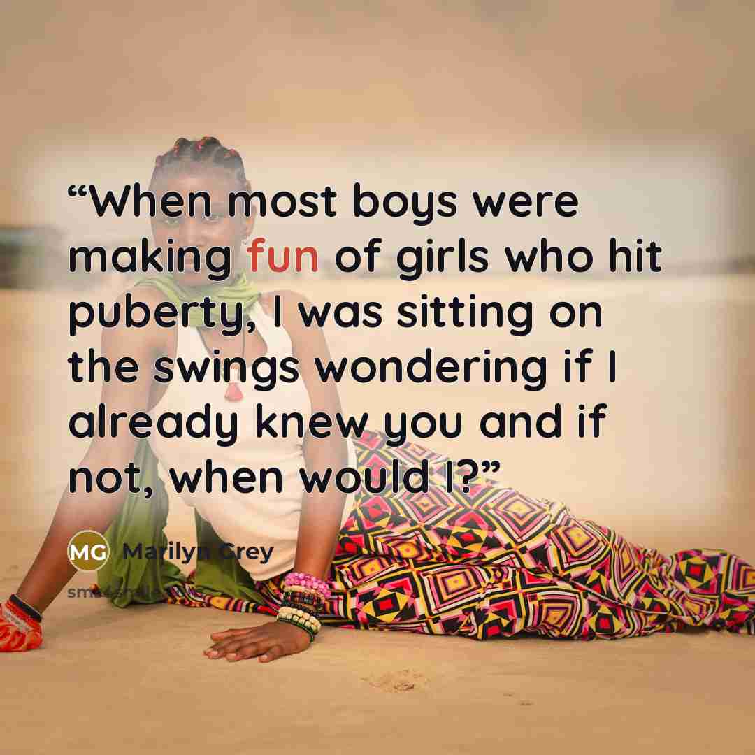 “When most boys were making fun of girls who hit puberty, I was sitting on the swings wondering if I already knew you and if not, when would I?” quote by Marilyn Grey