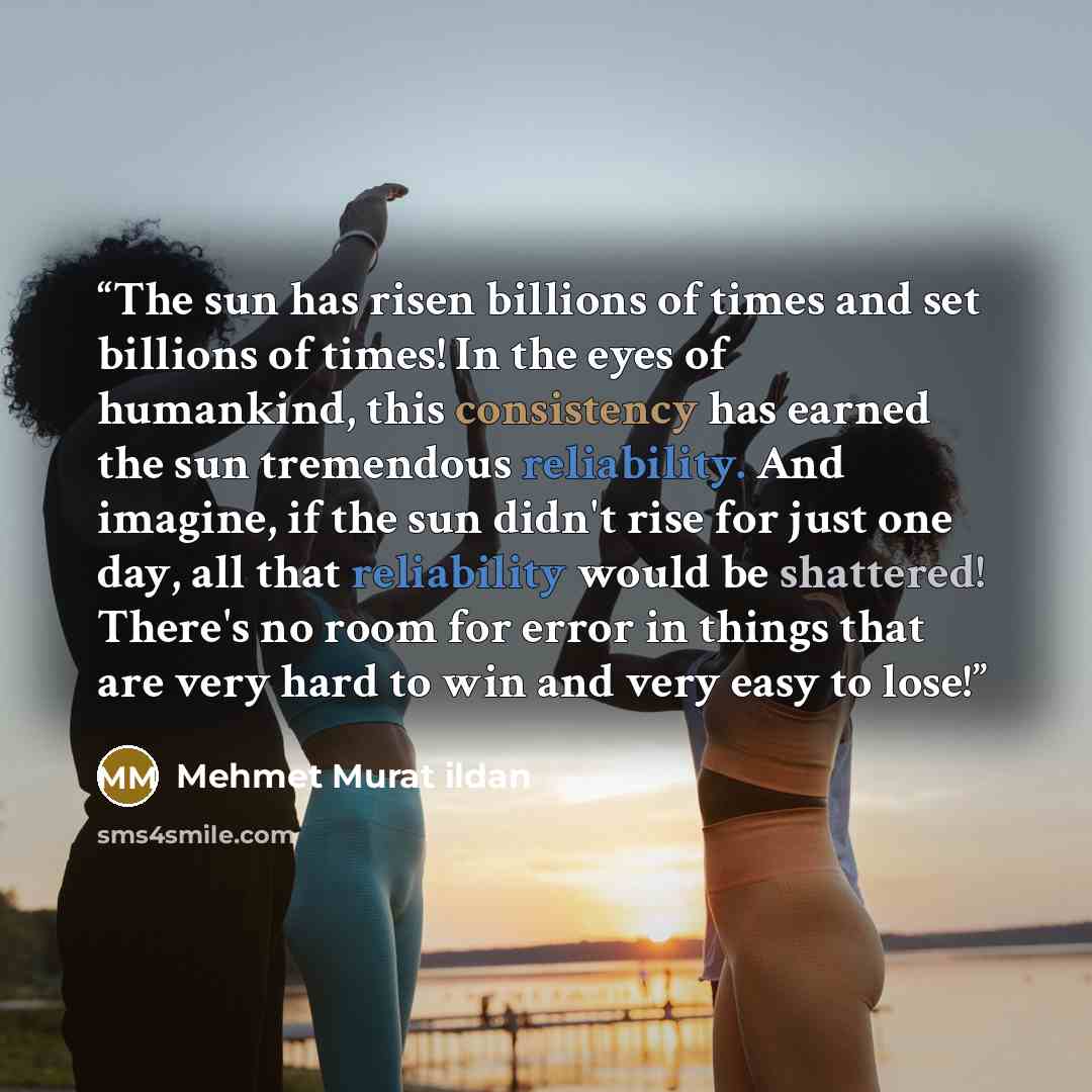 “The sun has risen billions of times and set billions of times! In the eyes of humankind, this consistency has earned the sun tremendous reliability. And imagine, if the sun didn't rise for just one day, all that reliability would be shattered! There's no room for error in things that are very hard…” quote by Mehmet Murat ildan