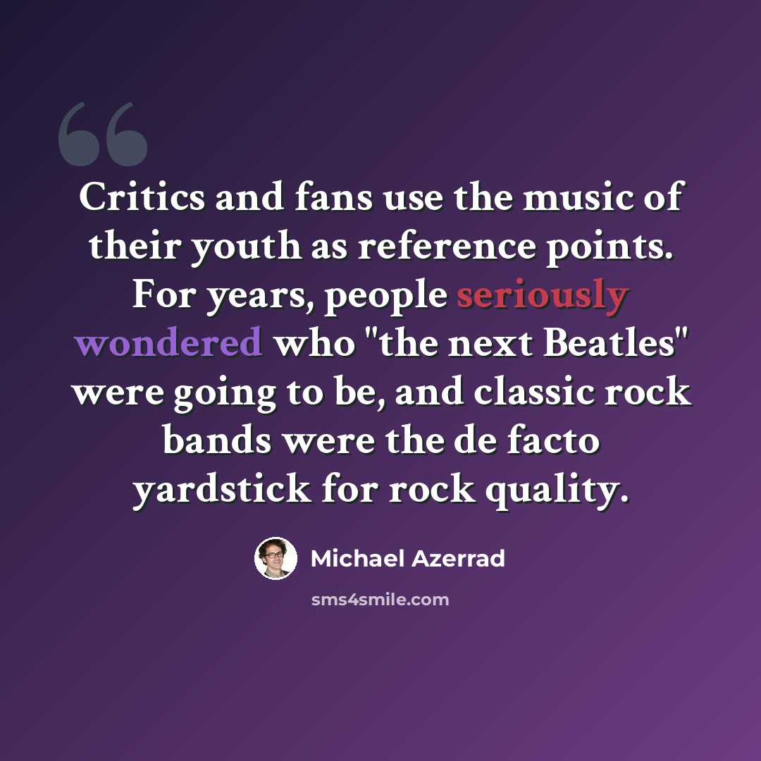 “Critics and fans use the music of their youth as reference points. For years, people seriously wondered who "the next Beatles" were going to be, and classic rock bands were the de facto yardstick for rock quality.” quote by Michael Azerrad