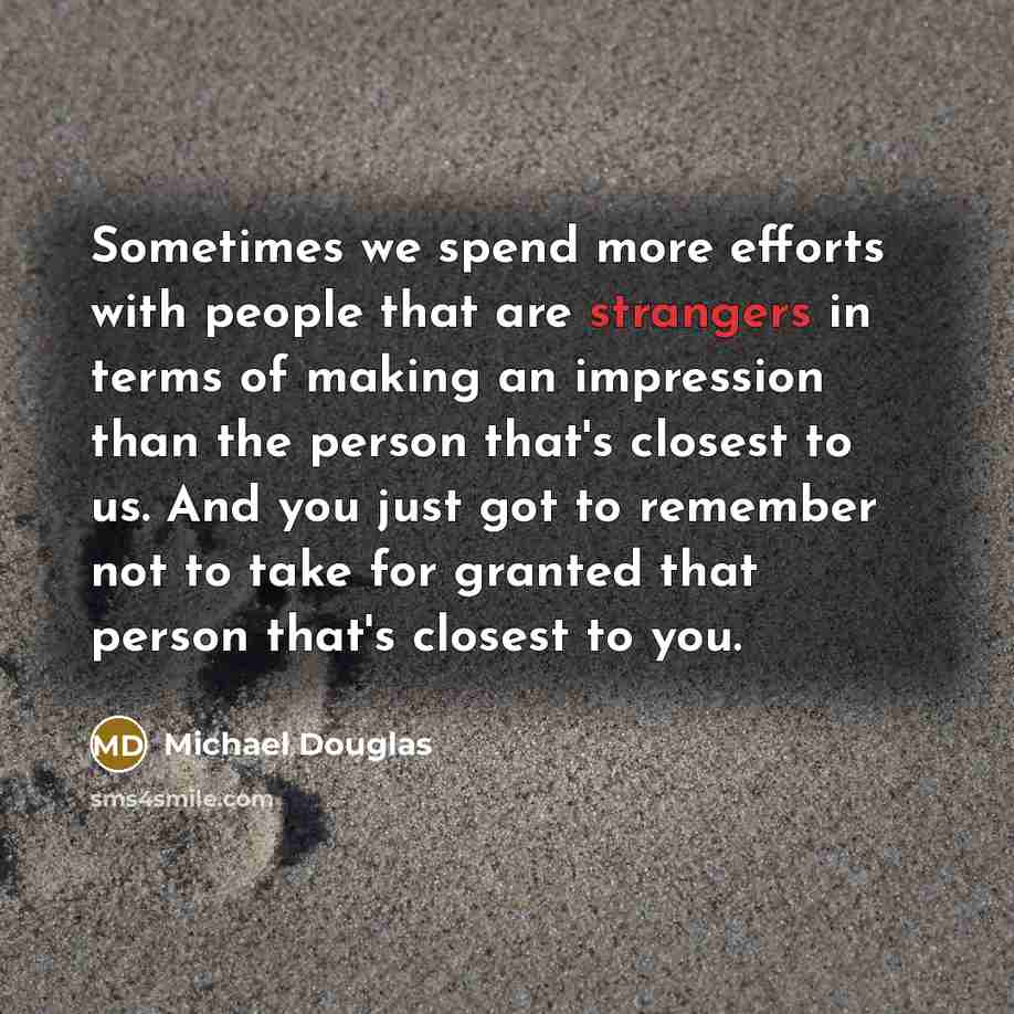 “Sometimes we spend more efforts with people that are strangers in terms of making an impression than the person that's closest to us. And you just got to remember not to take for granted that person that's closest to you.” quote by Michael Douglas