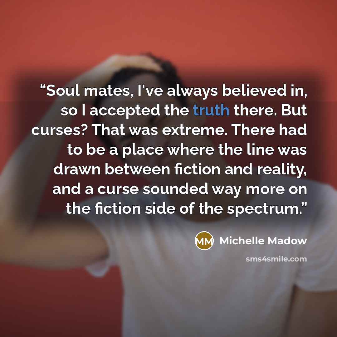 “Soul mates, I've always believed in, so I accepted the truth there. But curses? That was extreme. There had to be a place where the line was drawn between fiction and reality, and a curse sounded way more on the fiction side of the spectrum.” quote by Michelle Madow