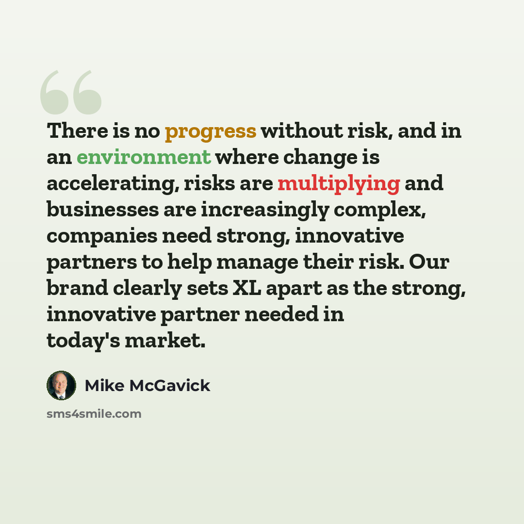 “There is no progress without risk, and in an environment where change is accelerating, risks are multiplying and businesses are increasingly complex, companies need strong, innovative partners to help manage their risk. Our brand clearly sets XL apart as the strong, innovative partner needed in…” quote by Mike McGavick