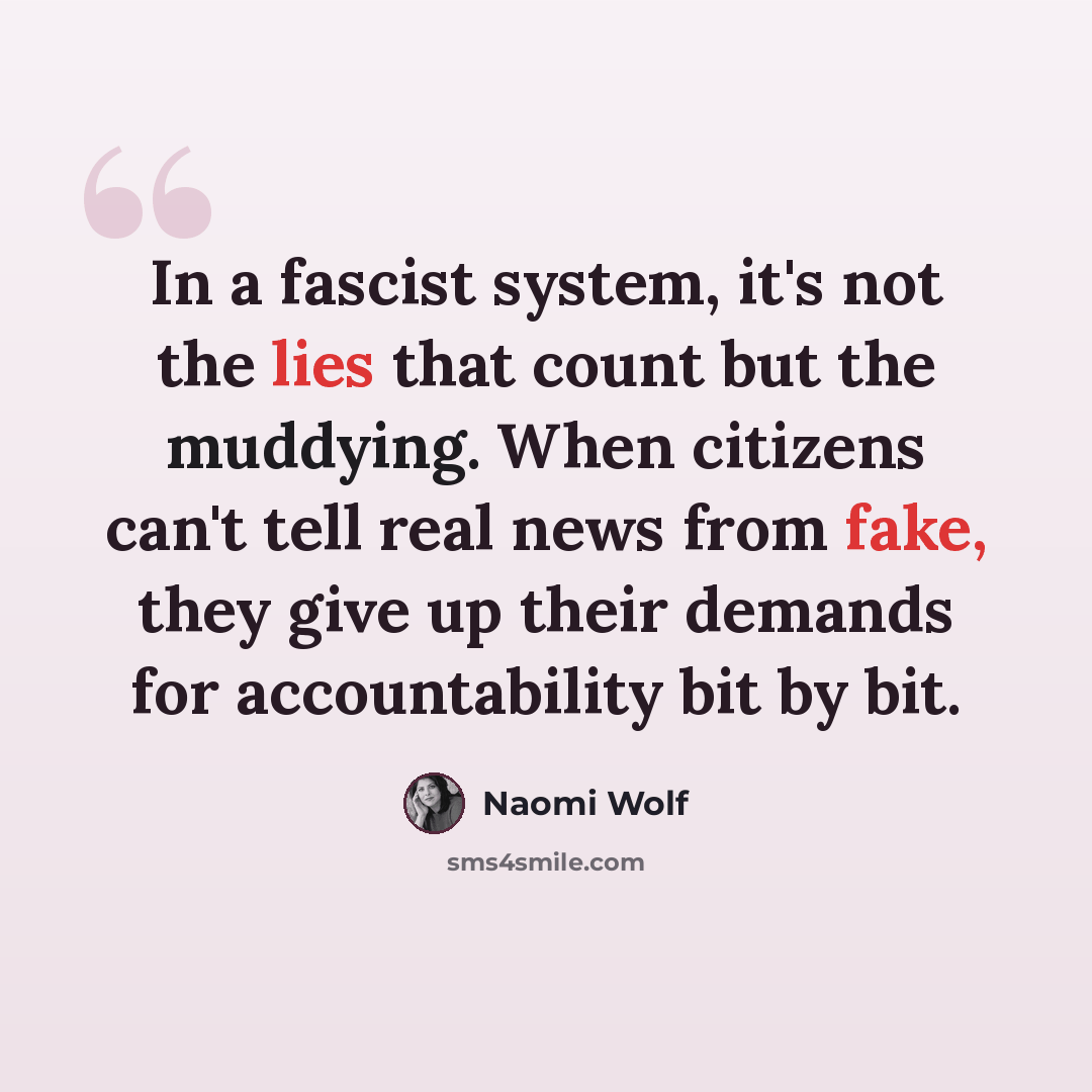 “In a fascist system, it's not the lies that count but the muddying. When citizens can't tell real news from fake, they give up their demands for accountability bit by bit.” quote by Naomi Wolf