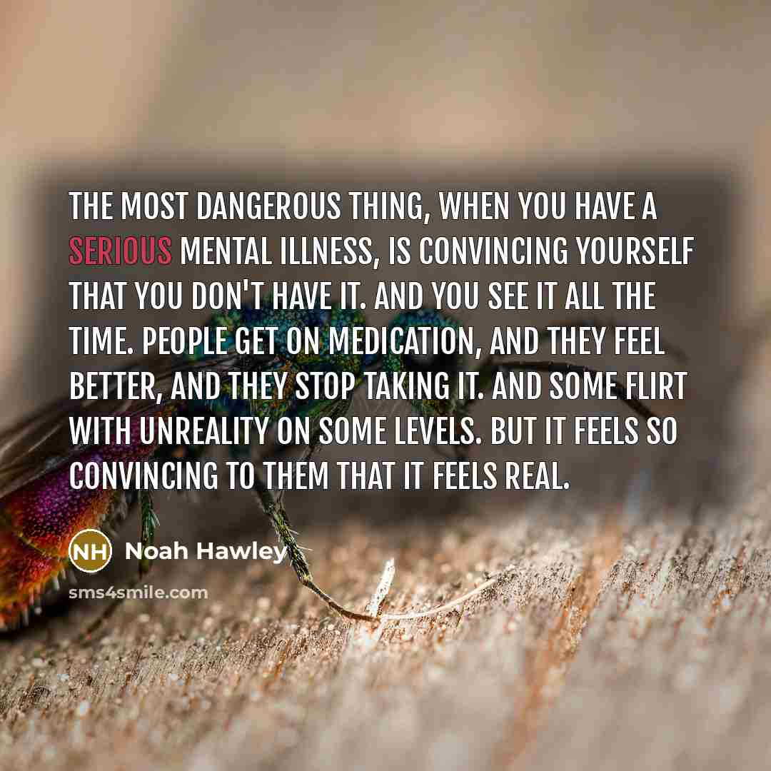 “The most dangerous thing, when you have a serious mental illness, is convincing yourself that you don't have it. And you see it all the time. People get on medication, and they feel better, and they stop taking it. And some flirt with unreality on some levels. But it feels so convincing to them…” quote by Noah Hawley