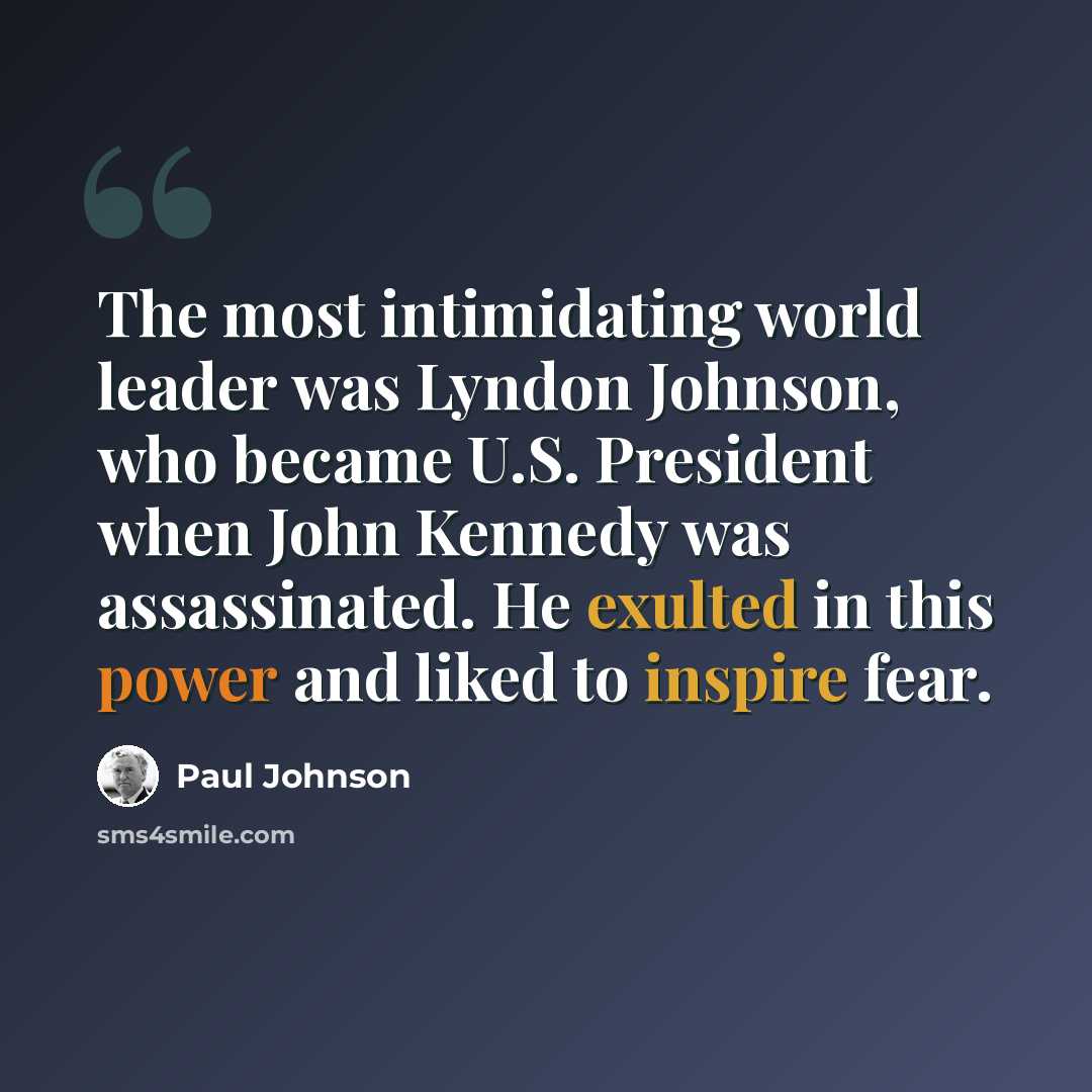 “The most intimidating world leader was Lyndon Johnson, who became U.S. President when John Kennedy was assassinated. He exulted in this power and liked to inspire fear.” quote by Paul Johnson