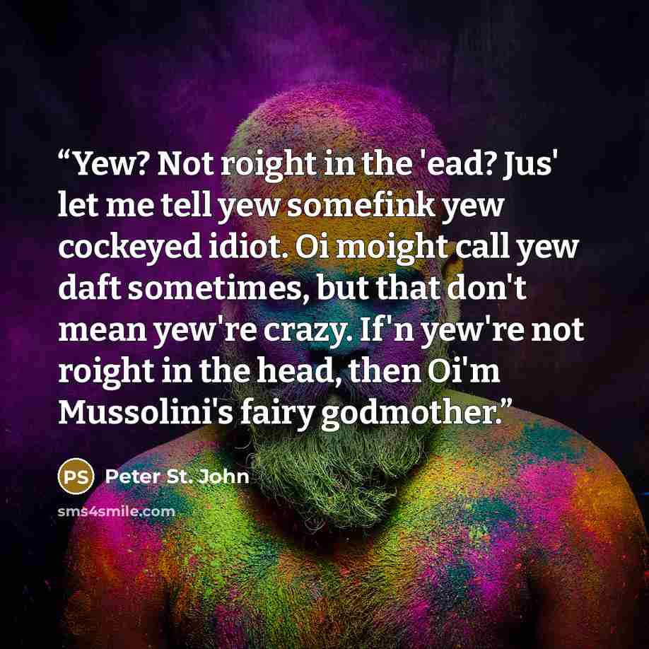 “Yew? Not roight in the 'ead? Jus' let me tell yew somefink yew cockeyed idiot. Oi moight call yew daft sometimes, but that don't mean yew're crazy. If'n yew're not roight in the head, then Oi'm Mussolini's fairy godmother.” quote by Peter St. John