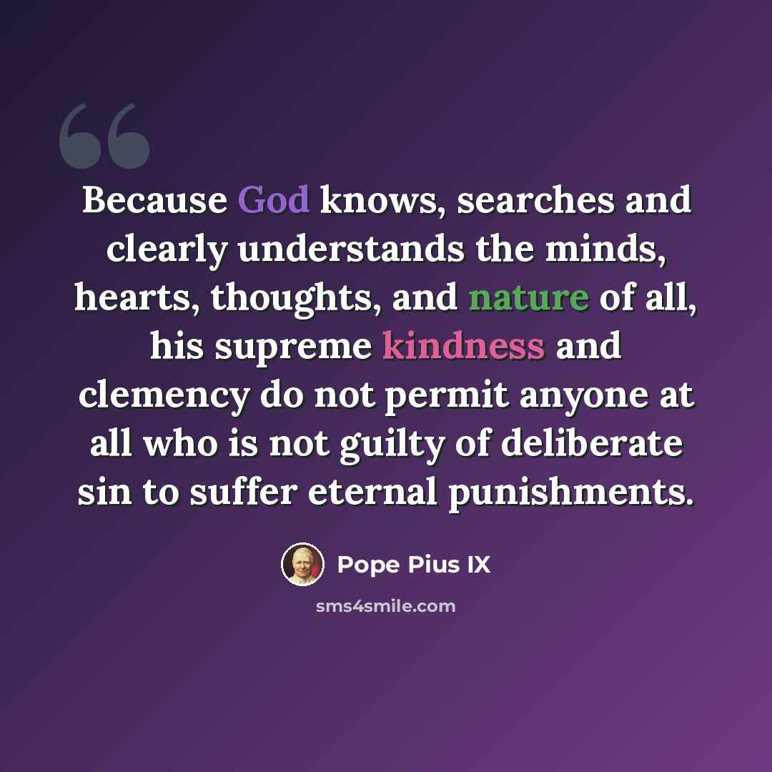 “Because God knows, searches and clearly understands the minds, hearts, thoughts, and nature of all, his supreme kindness and clemency do not permit anyone at all who is not guilty of deliberate sin to suffer eternal punishments.” quote by Pope Pius IX