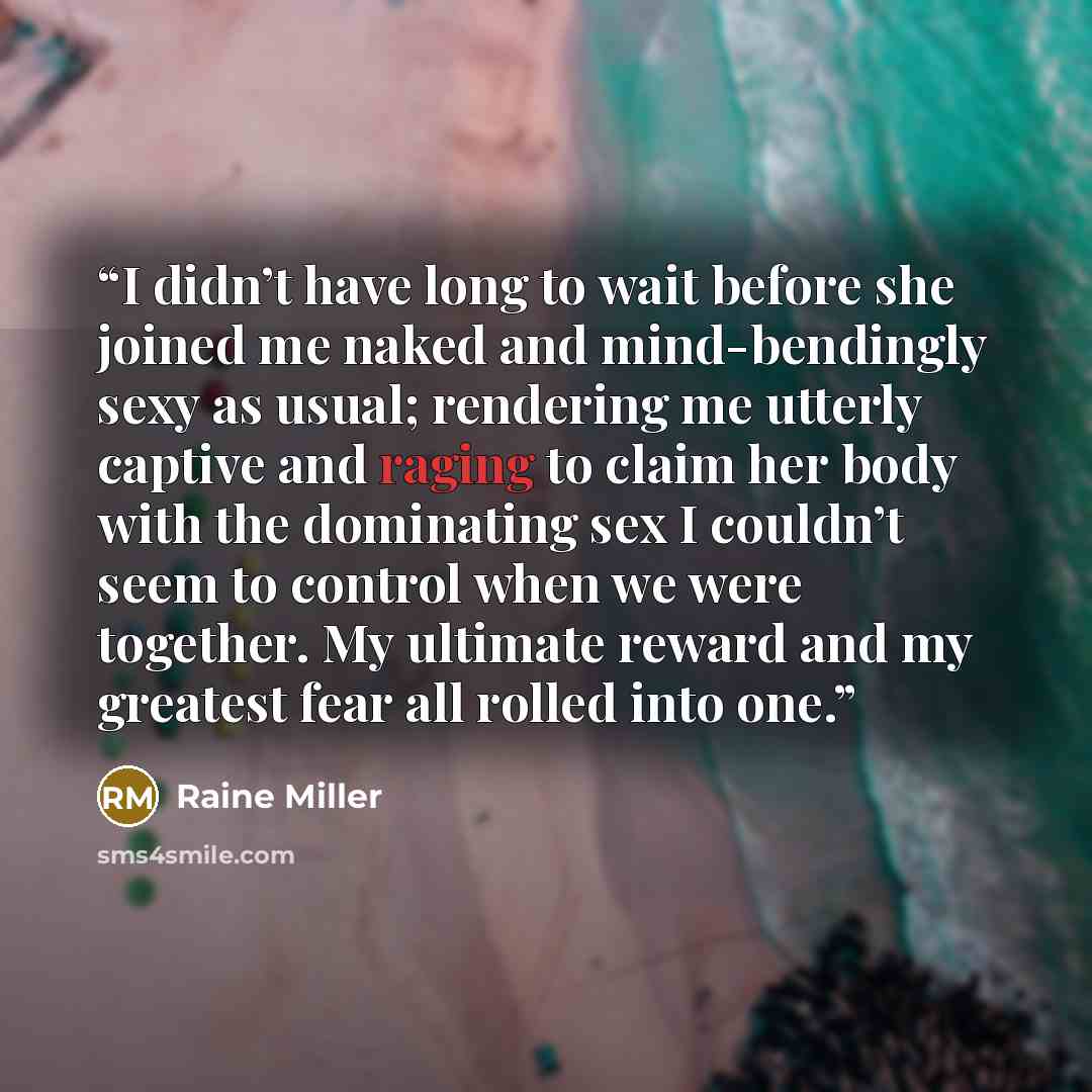 “I didn’t have long to wait before she joined me naked and mind-bendingly sexy as usual; rendering me utterly captive and raging to claim her body with the dominating sex I couldn’t seem to control when we were together. My ultimate reward and my greatest fear all rolled into one.” quote by Raine Miller